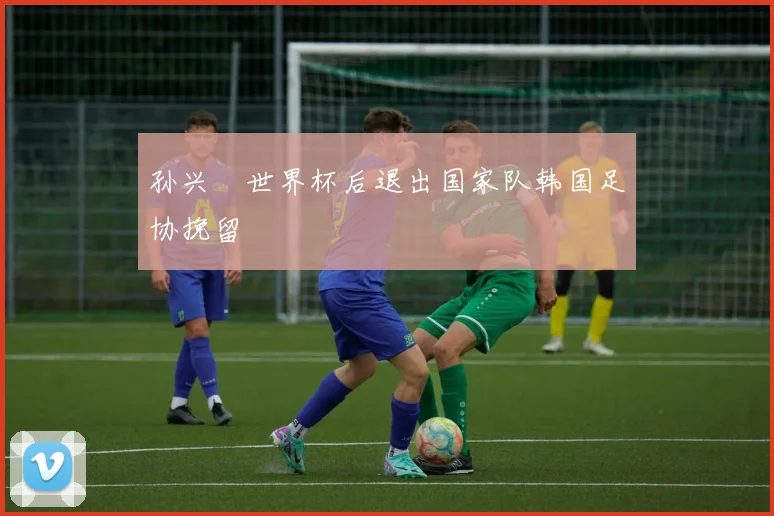 孙兴慜世界杯后退出国家队韩国足协挽留