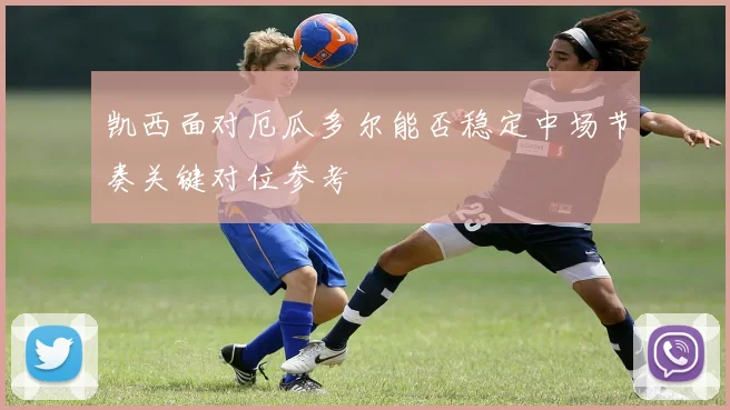 凯西面对厄瓜多尔能否稳定中场节奏关键对位参考