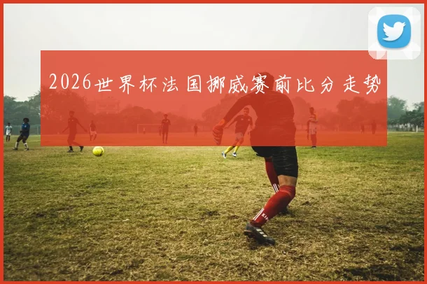 2026世界杯法国挪威赛前比分走势