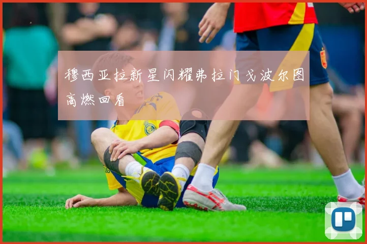 穆西亚拉新星闪耀弗拉门戈波尔图高燃回看