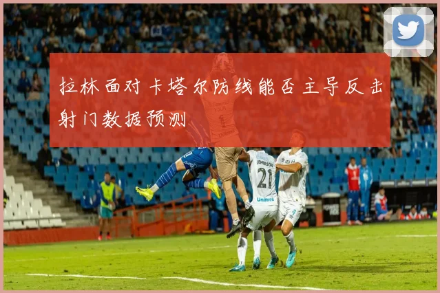 拉林面对卡塔尔防线能否主导反击射门数据预测