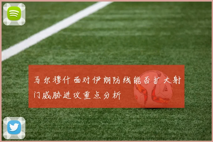 马尔穆什面对伊朗防线能否扩大射门威胁进攻重点分析