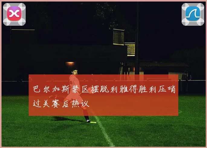 巴尔加斯禁区摆脱利雅得胜利压哨过关赛后热议