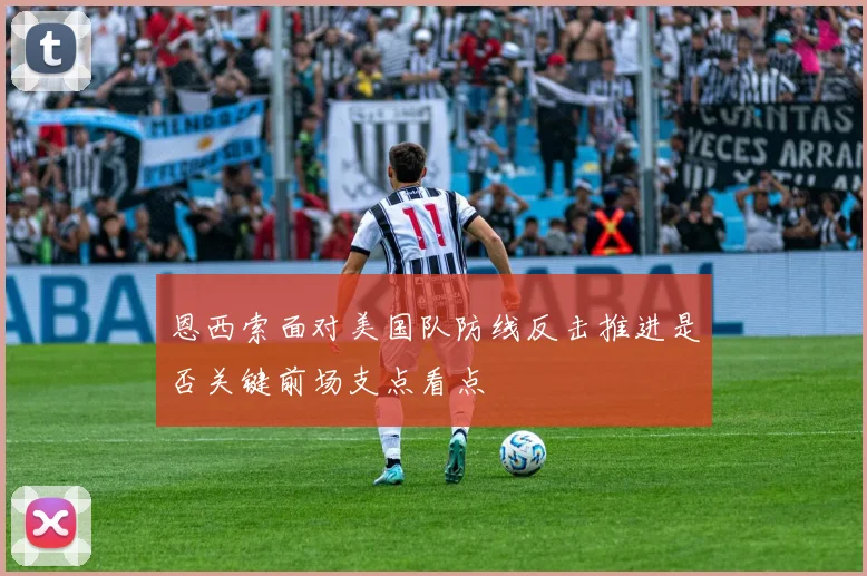恩西索面对美国队防线反击推进是否关键前场支点看点