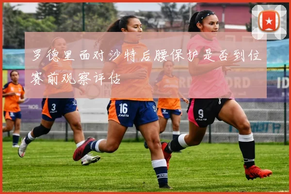 罗德里面对沙特后腰保护是否到位赛前观察评估