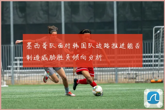 墨西哥队面对韩国队边路推进能否制造威胁胜负倾向分析