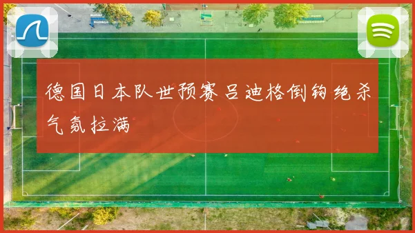 德国日本队世预赛吕迪格倒钩绝杀气氛拉满