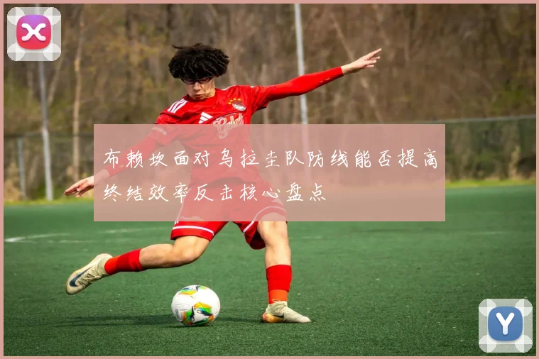 布赖坎面对乌拉圭队防线能否提高终结效率反击核心盘点