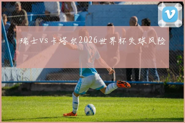瑞士vs卡塔尔2026世界杯失球风险