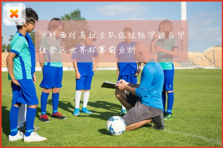沙特面对乌拉圭队低位防守能否守住禁区世界杯赛前分析