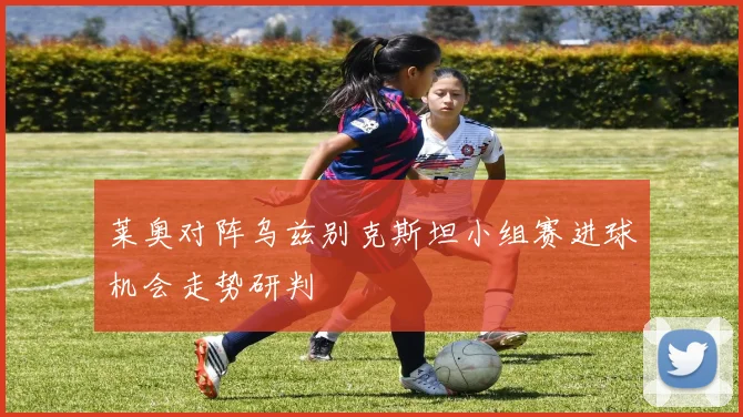 莱奥对阵乌兹别克斯坦小组赛进球机会走势研判