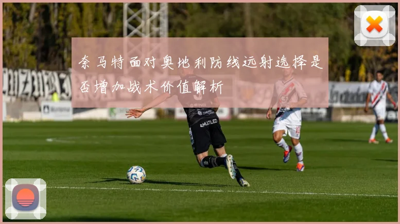 奈马特面对奥地利防线远射选择是否增加战术价值解析