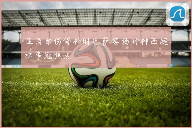 亚马尔伤停补时巴萨客场封神西超杯争冠焦点