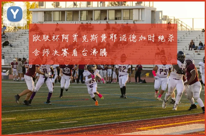 欧联杯阿贾克斯费耶诺德加时绝杀会师决赛看台沸腾