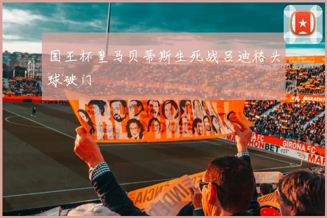 国王杯皇马贝蒂斯生死战吕迪格头球破门