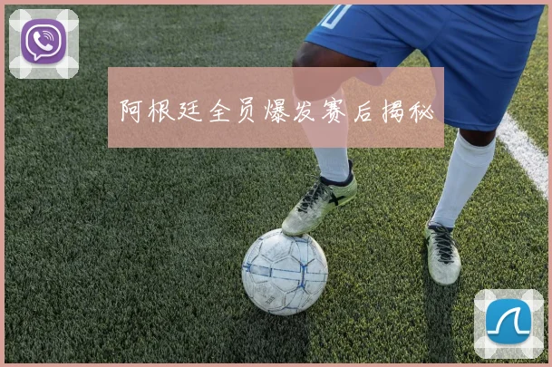 阿根廷全员爆发赛后揭秘
