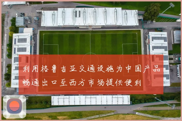 利用格鲁吉亚交通设施为中国产品畅通出口至西方市场提供便利