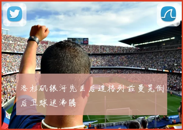 洛杉矶银河先丢后追格列兹曼晃倒后卫球迷沸腾