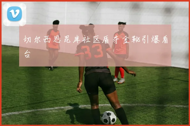 切尔西恩昆库社区盾夺金靴引爆看台