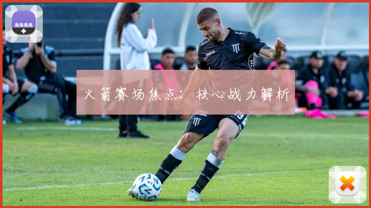 火箭赛场焦点：核心战力解析