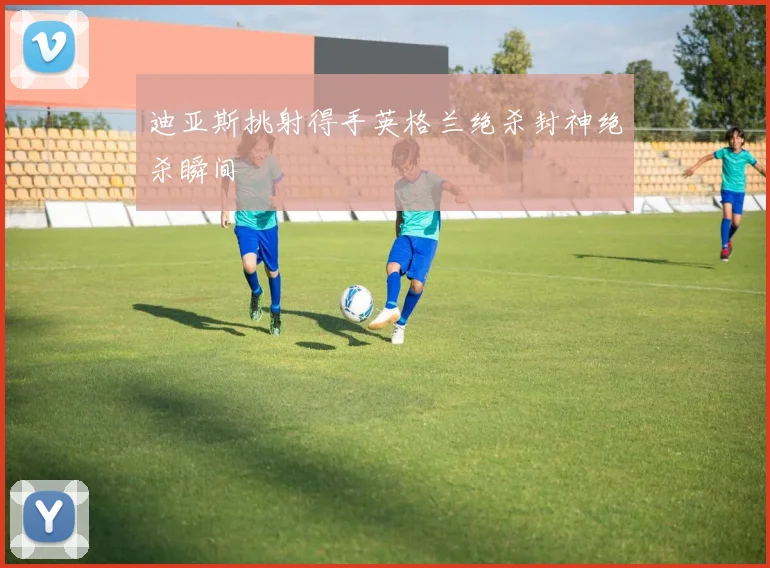 迪亚斯挑射得手英格兰绝杀封神绝杀瞬间