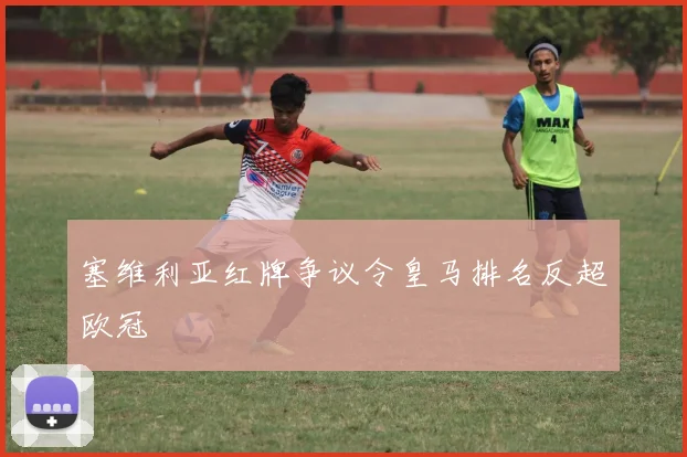 塞维利亚红牌争议令皇马排名反超欧冠
