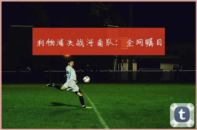 利物浦决战河南队：全网瞩目