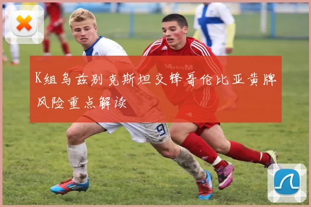K组乌兹别克斯坦交锋哥伦比亚黄牌风险重点解读