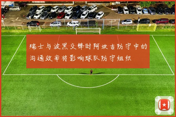 瑞士与波黑交锋时阿坎吉防守中的沟通效率将影响球队防守组织