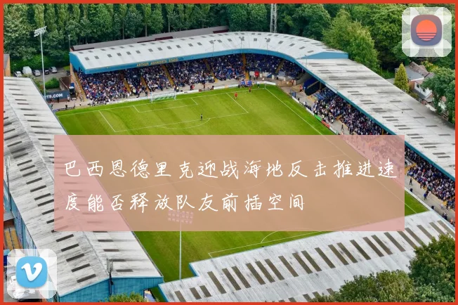 巴西恩德里克迎战海地反击推进速度能否释放队友前插空间