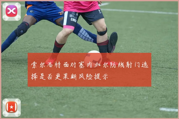 索尔洛特面对塞内加尔防线射门选择是否更果断风险提示