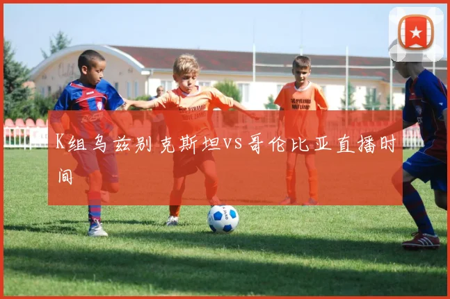 K组乌兹别克斯坦vs哥伦比亚直播时间