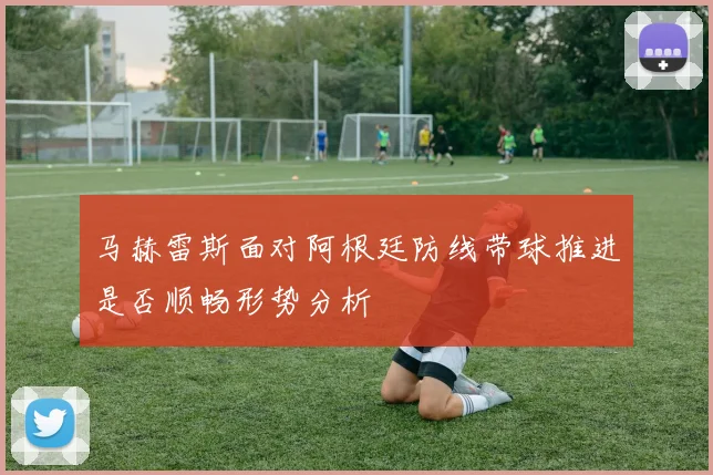 马赫雷斯面对阿根廷防线带球推进是否顺畅形势分析