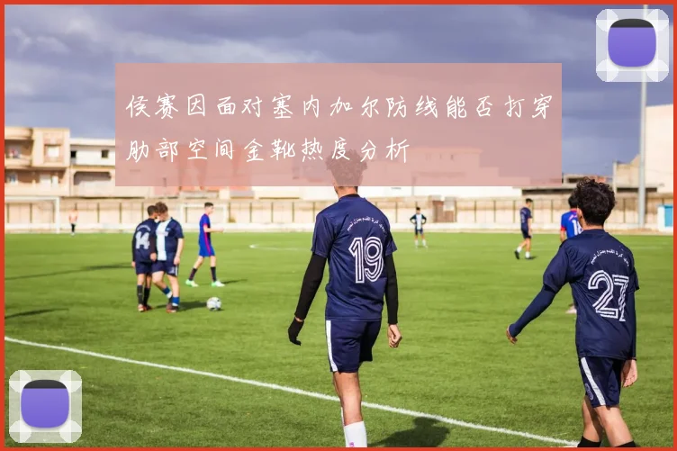 侯赛因面对塞内加尔防线能否打穿肋部空间金靴热度分析