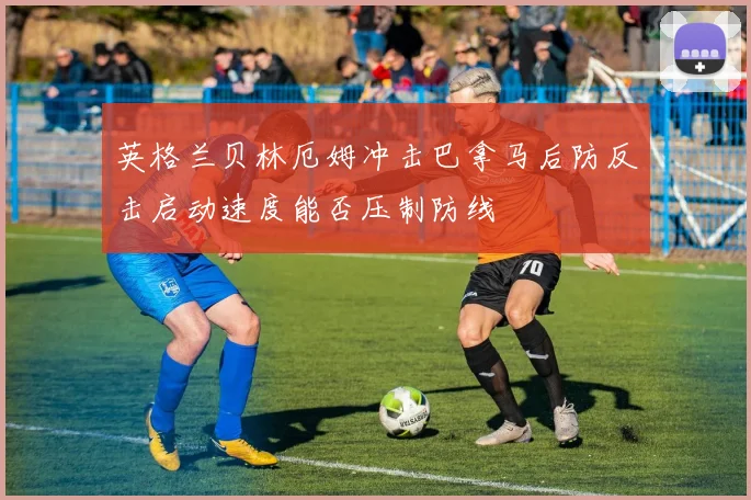 英格兰贝林厄姆冲击巴拿马后防反击启动速度能否压制防线