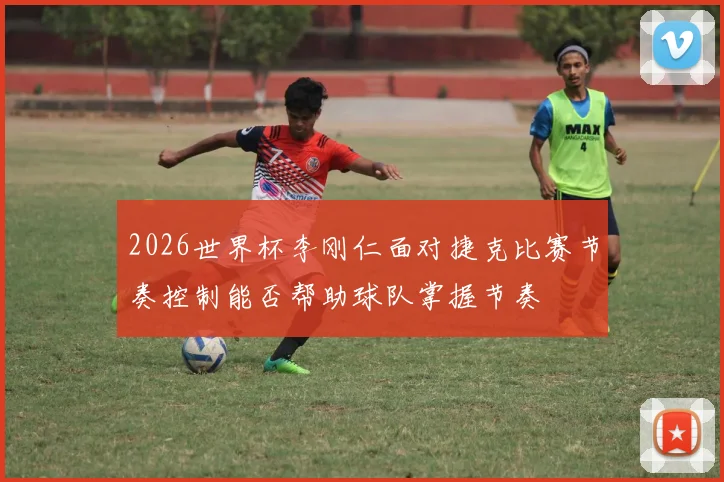 2026世界杯李刚仁面对捷克比赛节奏控制能否帮助球队掌握节奏