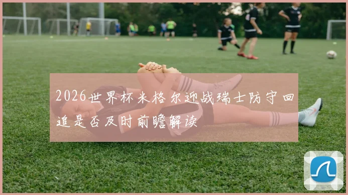 2026世界杯米格尔迎战瑞士防守回追是否及时前瞻解读