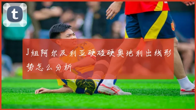 J组阿尔及利亚硬碰硬奥地利出线形势怎么分析