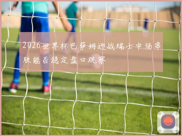 2026世界杯巴萨姆迎战瑞士中场串联能否稳定盘口观察