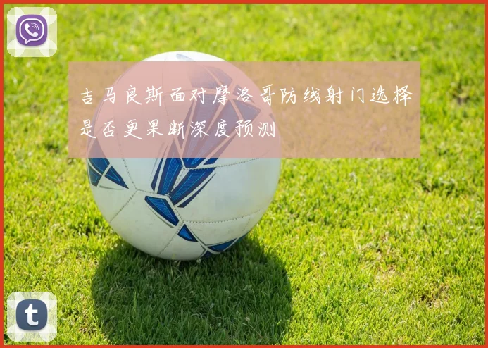 吉马良斯面对摩洛哥防线射门选择是否更果断深度预测