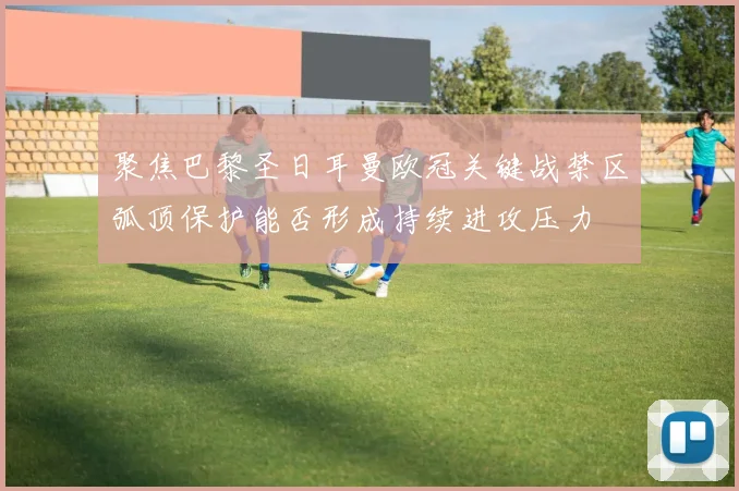聚焦巴黎圣日耳曼欧冠关键战禁区弧顶保护能否形成持续进攻压力