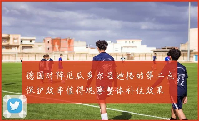 德国对阵厄瓜多尔吕迪格的第二点保护效率值得观察整体补位效果