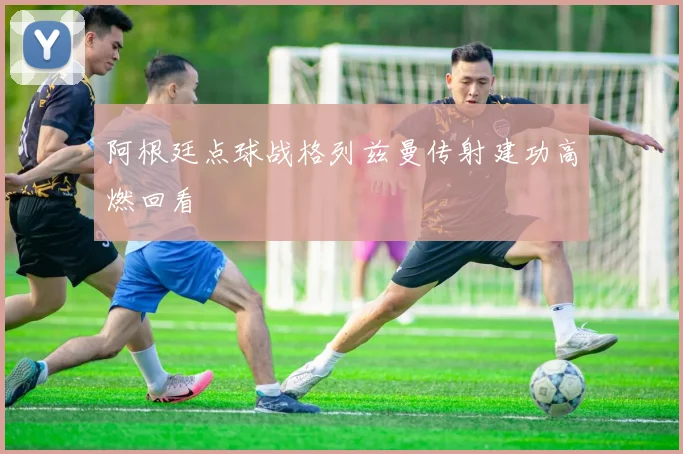 阿根廷点球战格列兹曼传射建功高燃回看