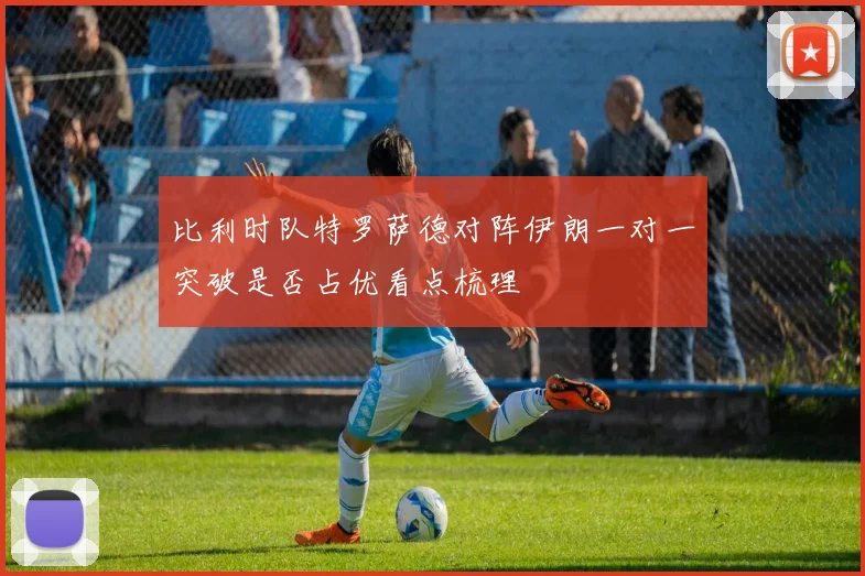 比利时队特罗萨德对阵伊朗一对一突破是否占优看点梳理
