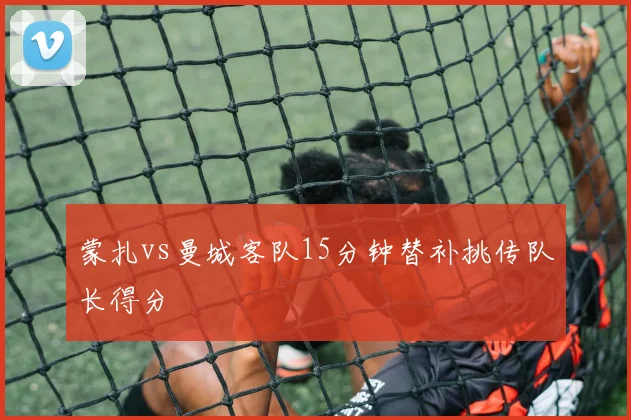 蒙扎vs曼城客队15分钟替补挑传队长得分