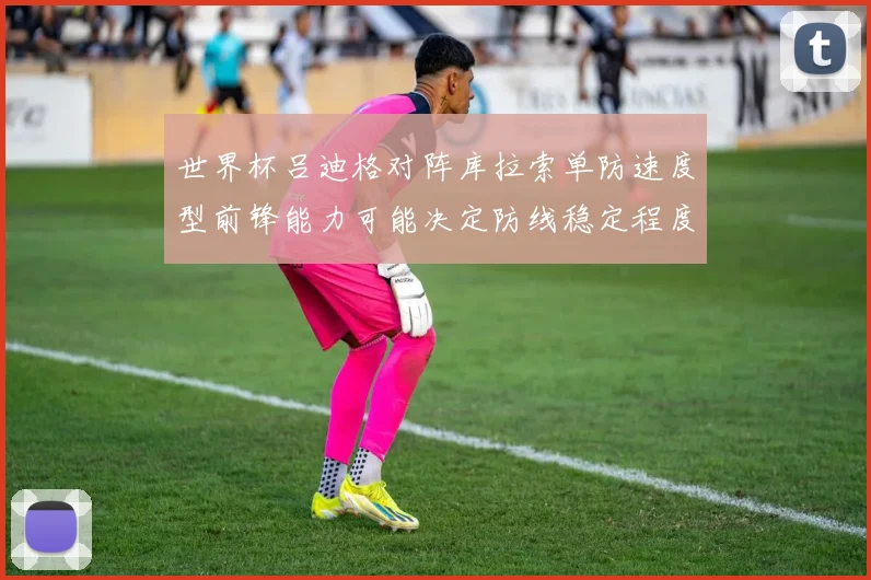 世界杯吕迪格对阵库拉索单防速度型前锋能力可能决定防线稳定程度